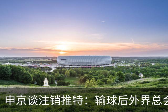 申京谈注销推特：输球后外界总会找人背锅 网络环境太可怕了