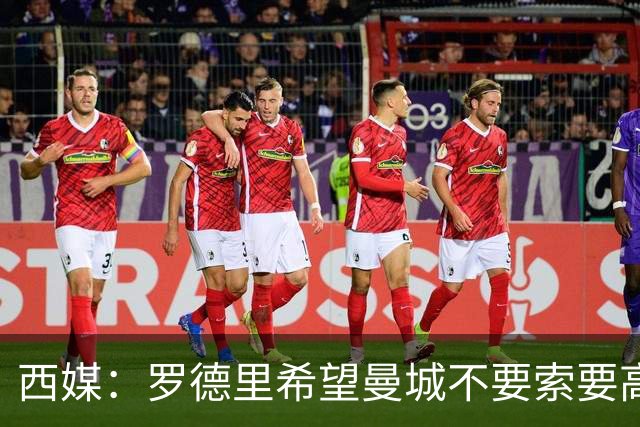 西媒：罗德里希望曼城不要索要高价，最终转会费定为4500万+500万